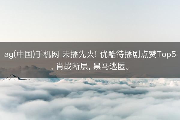 ag(中国)手机网 未播先火! 优酷待播剧点赞Top5， 肖战断层， 黑马逃匿。