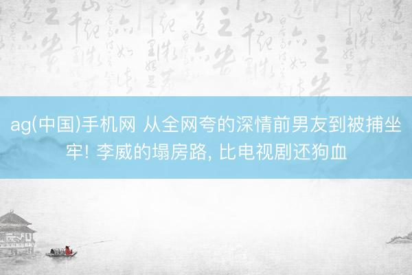 ag(中国)手机网 从全网夸的深情前男友到被捕坐牢! 李威的塌房路， 比电视剧还狗血