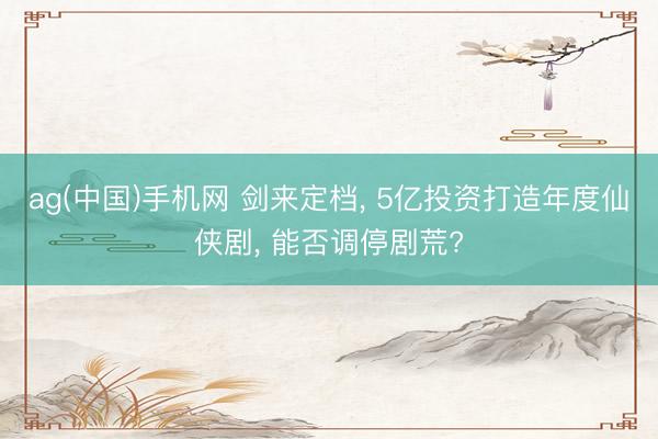 ag(中国)手机网 剑来定档， 5亿投资打造年度仙侠剧， 能否调停剧荒?