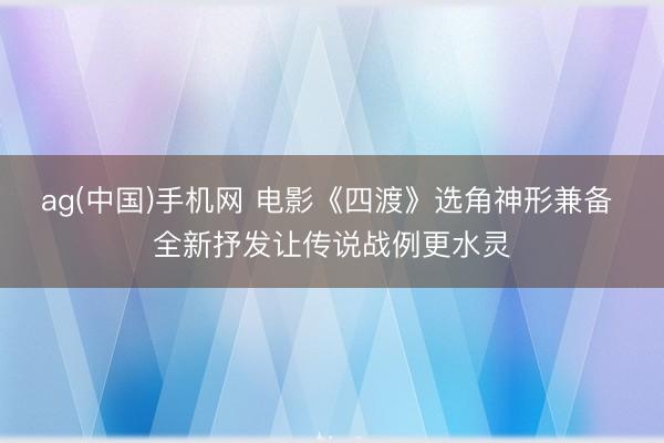 ag(中国)手机网 电影《四渡》选角神形兼备 全新抒发让传说战例更水灵