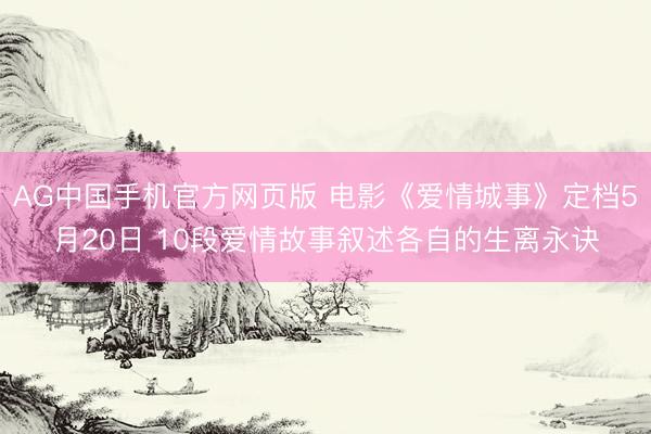 AG中国手机官方网页版 电影《爱情城事》定档5月20日 10段爱情故事叙述各自的生离永诀