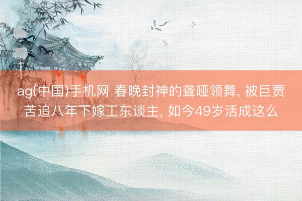 ag(中国)手机网 春晚封神的聋哑领舞， 被巨贾苦追八年下嫁工东谈主， 如今49岁活成这么