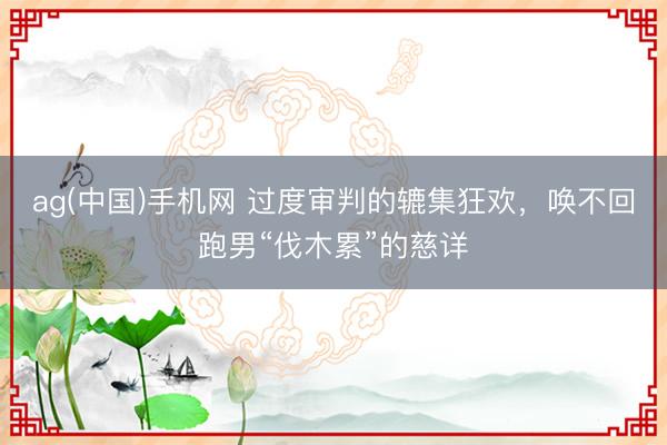 ag(中国)手机网 过度审判的辘集狂欢，唤不回跑男“伐木累”的慈详