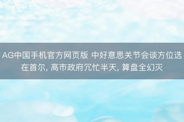 AG中国手机官方网页版 中好意思关节会谈方位选在首尔， 高市政府冗忙半天， 算盘全幻灭