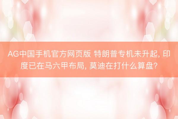 AG中国手机官方网页版 特朗普专机未升起， 印度已在马六甲布局， 莫迪在打什么算盘?