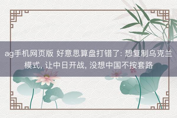 ag手机网页版 好意思算盘打错了: 想复制乌克兰模式， 让中日开战， 没想中国不按套路