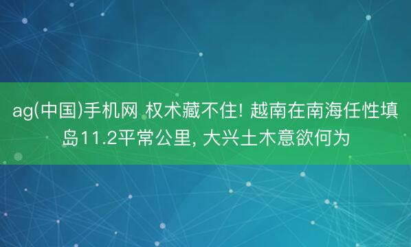 ag(中国)手机网 权术藏不住! 越南在南海任性填岛11.2平常公里， 大兴土木意欲何为