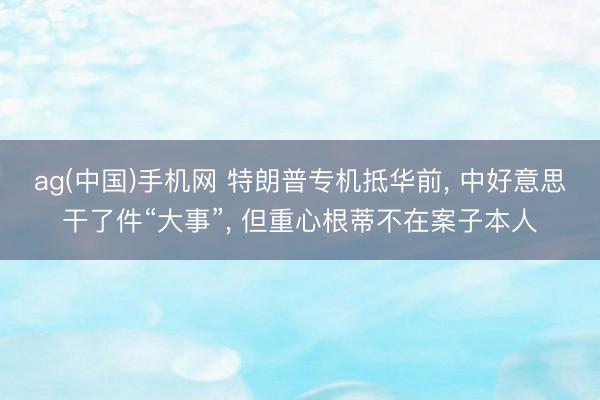 ag(中国)手机网 特朗普专机抵华前， 中好意思干了件“大事”， 但重心根蒂不在案子本人