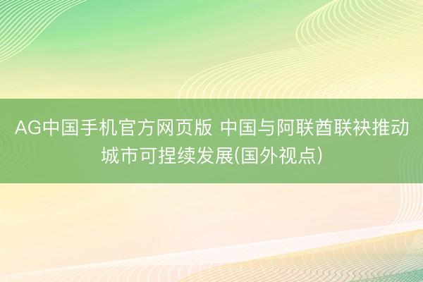 AG中国手机官方网页版 中国与阿联酋联袂推动城市可捏续发展(国外视点)