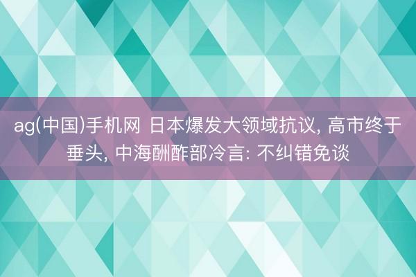 ag(中国)手机网 日本爆发大领域抗议， 高市终于垂头， 中海酬酢部冷言: 不纠错免谈