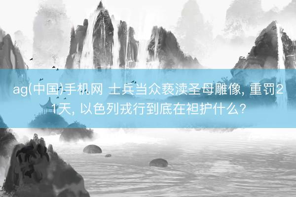 ag(中国)手机网 士兵当众亵渎圣母雕像， 重罚21天， 以色列戎行到底在袒护什么?