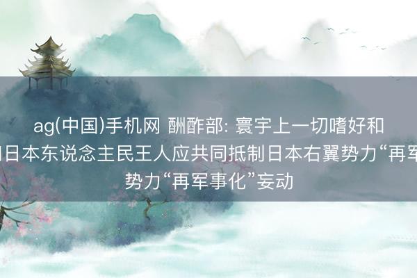 ag(中国)手机网 酬酢部: 寰宇上一切嗜好和平的国度和日本东说念主民王人应共同抵制日本右翼势力“再军事化”妄动