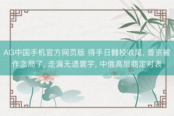 AG中国手机官方网页版 得手日雠校收尾， 普京被作念局了， 走漏无遗寰宇， 中俄高层商定对表