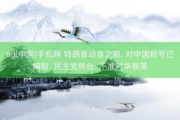 ag(中国)手机网 特朗普动身之前， 对中国称号已编削， 民主党拆台: 不准对华衰落