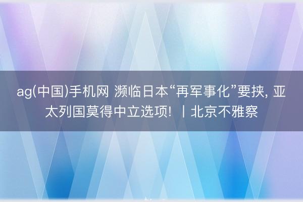 ag(中国)手机网 濒临日本“再军事化”要挟， 亚太列国莫得中立选项! 丨北京不雅察