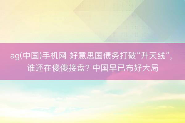 ag(中国)手机网 好意思国债务打破“升天线”， 谁还在傻傻接盘? 中国早已布好大局