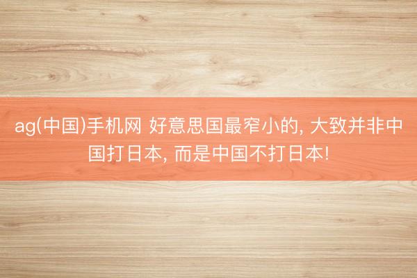 ag(中国)手机网 好意思国最窄小的， 大致并非中国打日本， 而是中国不打日本!