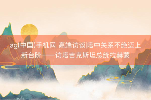 ag(中国)手机网 高端访谈|塔中关系不绝迈上新台阶——访塔吉克斯坦总统拉赫蒙