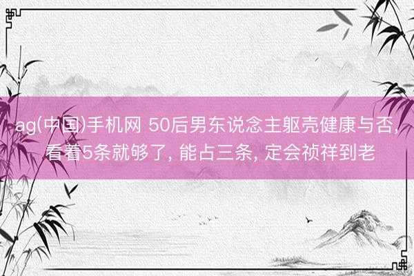 ag(中国)手机网 50后男东说念主躯壳健康与否， 看着5条就够了， 能占三条， 定会祯祥到老