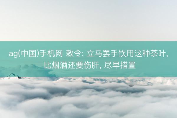 ag(中国)手机网 敕令: 立马罢手饮用这种茶叶， 比烟酒还要伤肝， 尽早措置