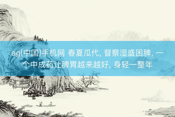 ag(中国)手机网 春夏瓜代， 督察湿盛困脾， 一个中成药让脾胃越来越好， 身轻一整年