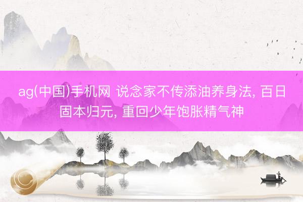 ag(中国)手机网 说念家不传添油养身法， 百日固本归元， 重回少年饱胀精气神