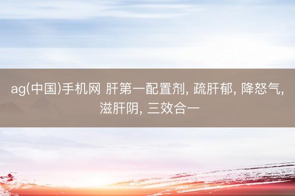 ag(中国)手机网 肝第一配置剂， 疏肝郁， 降怒气， 滋肝阴， 三效合一