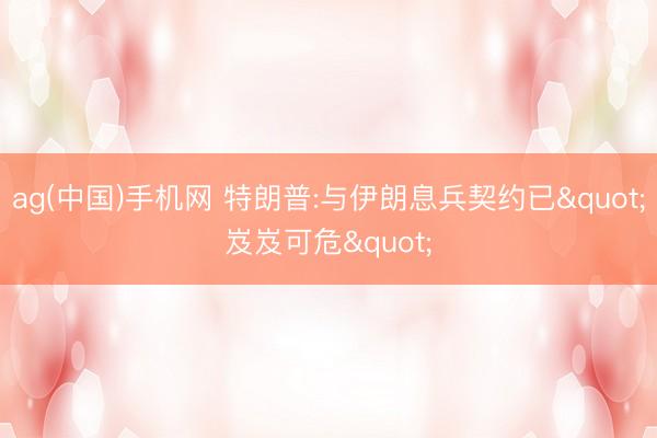 ag(中国)手机网 特朗普:与伊朗息兵契约已"岌岌可危"