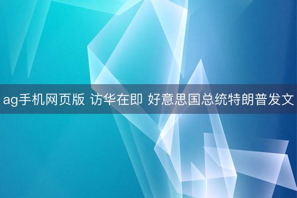 ag手机网页版 访华在即 好意思国总统特朗普发文