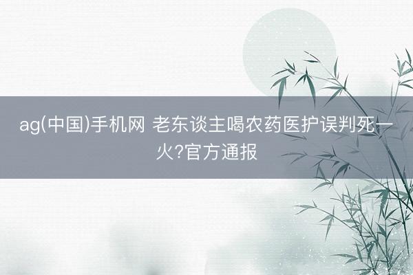 ag(中国)手机网 老东谈主喝农药医护误判死一火?官方通报