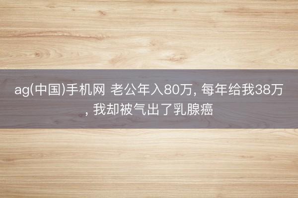 ag(中国)手机网 老公年入80万， 每年给我38万， 我却被气出了乳腺癌