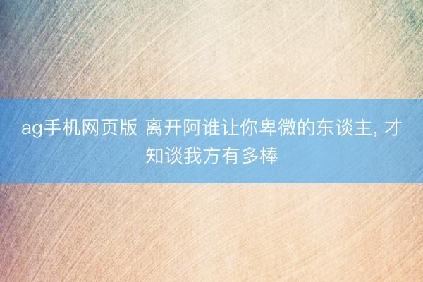 ag手机网页版 离开阿谁让你卑微的东谈主， 才知谈我方有多棒