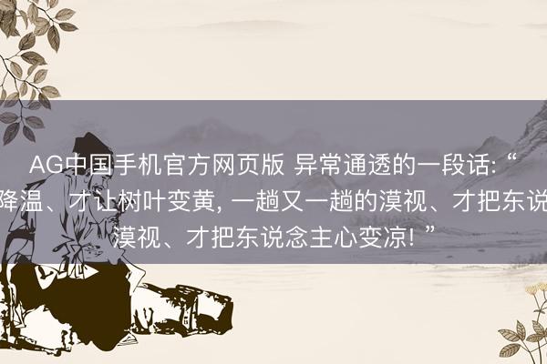 AG中国手机官方网页版 异常通透的一段话: “一次又一次的降温、才让树叶变黄， 一趟又一趟的漠视、才把东说念主心变凉! ”