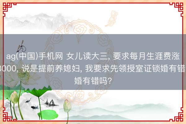 ag(中国)手机网 女儿读大三， 要求每月生涯费涨到8000， 说是提前养媳妇， 我要求先领授室证锁婚有错吗?