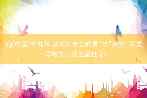 ag(中国)手机网 蓝本好老公都是“抢”来的! 网友: 聪敏女东谈主最佳命!