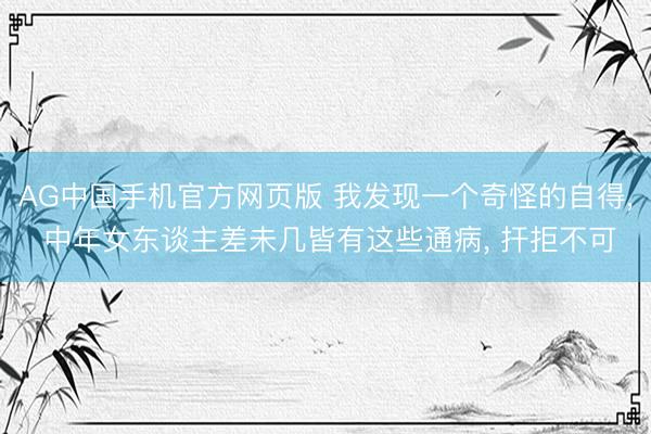 AG中国手机官方网页版 我发现一个奇怪的自得， 中年女东谈主差未几皆有这些通病， 扞拒不可