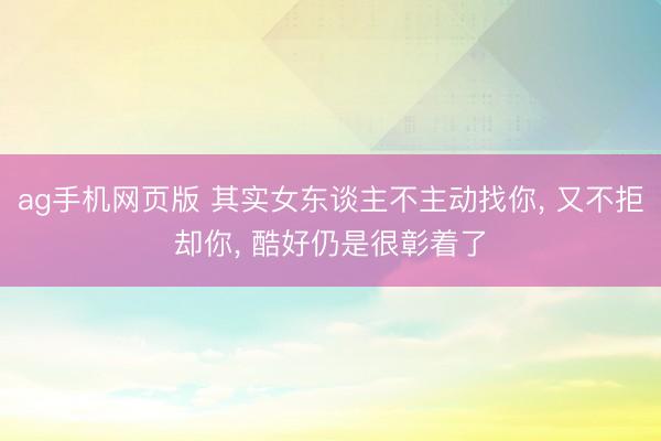 ag手机网页版 其实女东谈主不主动找你， 又不拒却你， 酷好仍是很彰着了
