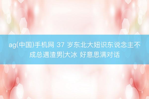 ag(中国)手机网 37 岁东北大妞识东说念主不成总遇渣男|大冰 好意思满对话