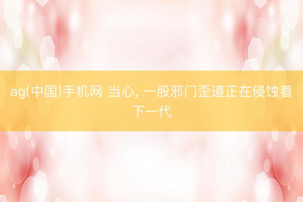 ag(中国)手机网 当心， 一股邪门歪道正在侵蚀着下一代