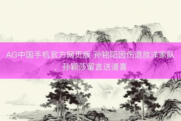 AG中国手机官方网页版 孙铭阳因伤退放洋家队，孙颖莎留言送道喜