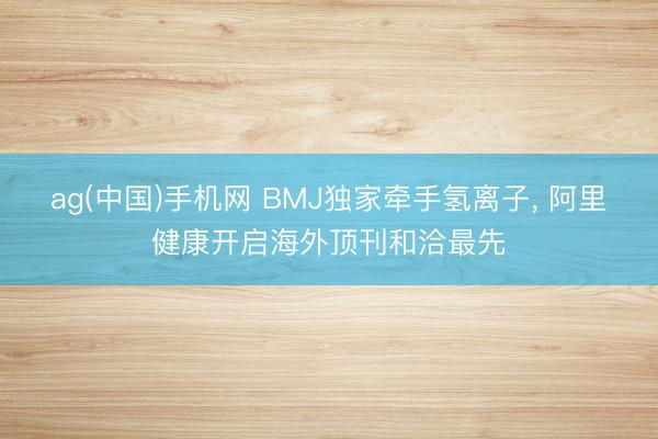 ag(中国)手机网 BMJ独家牵手氢离子， 阿里健康开启海外顶刊和洽最先