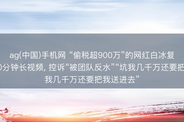 ag(中国)手机网 “偷税超900万”的网红白冰复更! 发近60分钟长视频， 控诉“被团队反水”“坑我几千万还要把我送进去”