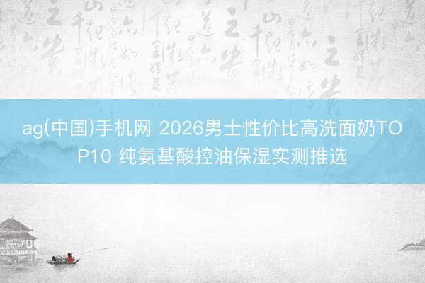 ag(中国)手机网 2026男士性价比高洗面奶TOP10 纯氨基酸控油保湿实测推选
