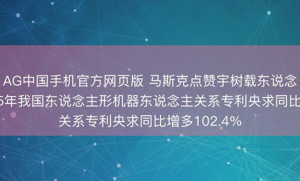 AG中国手机官方网页版 马斯克点赞宇树载东说念主机甲， 2025年我国东说念主形机器东说念主关系专利央求同比增多102.4%
