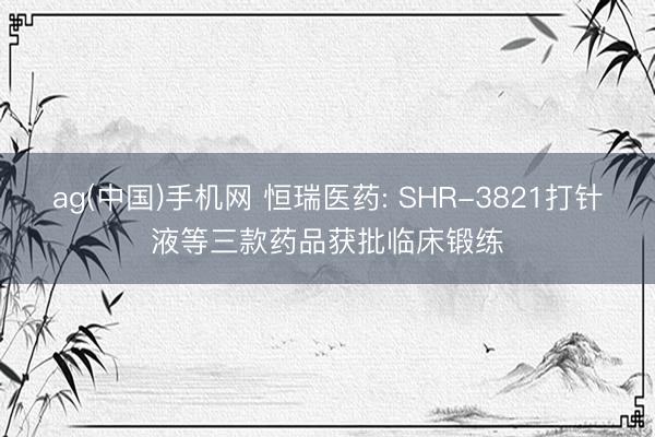 ag(中国)手机网 恒瑞医药: SHR-3821打针液等三款药品获批临床锻练