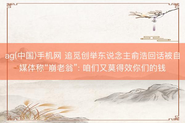 ag(中国)手机网 追觅创举东说念主俞浩回话被自媒体称“崩老翁”: 咱们又莫得效你们的钱