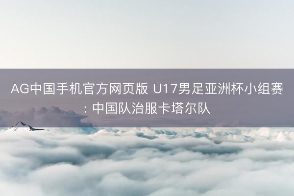 AG中国手机官方网页版 U17男足亚洲杯小组赛: 中国队治服卡塔尔队