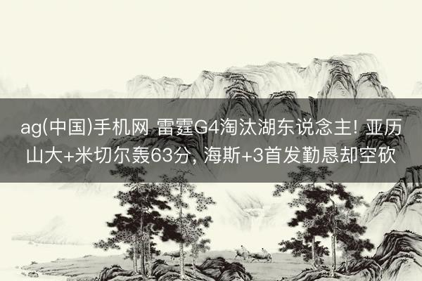 ag(中国)手机网 雷霆G4淘汰湖东说念主! 亚历山大+米切尔轰63分， 海斯+3首发勤恳却空砍
