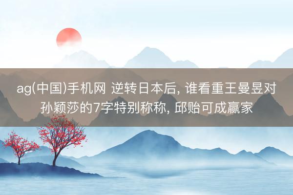 ag(中国)手机网 逆转日本后， 谁看重王曼昱对孙颖莎的7字特别称称， 邱贻可成赢家