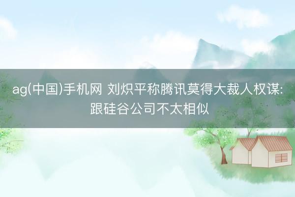 ag(中国)手机网 刘炽平称腾讯莫得大裁人权谋: 跟硅谷公司不太相似